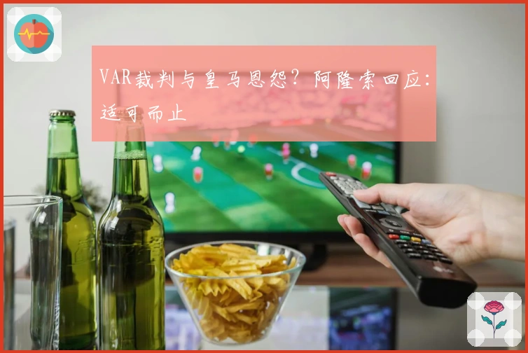 VAR裁判与皇马恩怨？阿隆索回应：适可而止