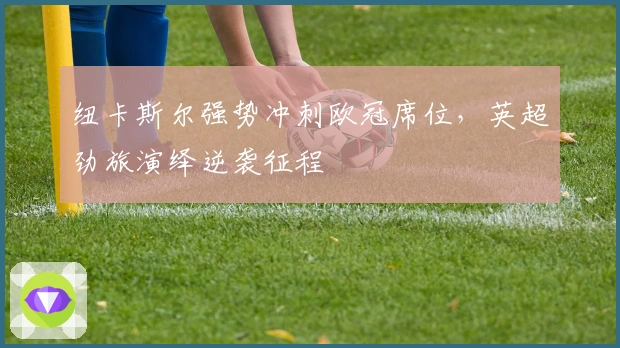 纽卡斯尔强势冲刺欧冠席位，英超劲旅演绎逆袭征程