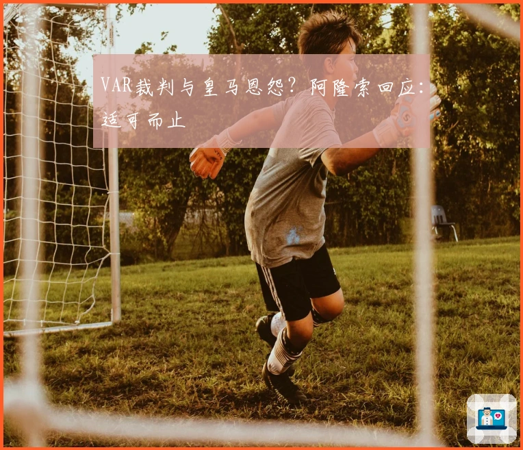 VAR裁判与皇马恩怨？阿隆索回应：适可而止
