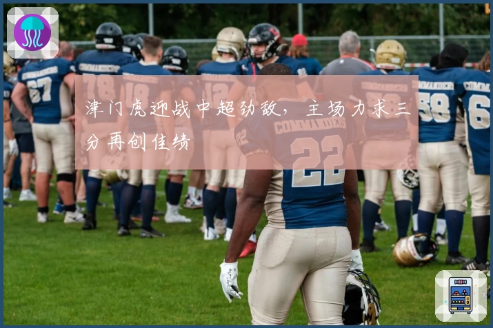 津门虎迎战中超劲敌，主场力求三分再创佳绩