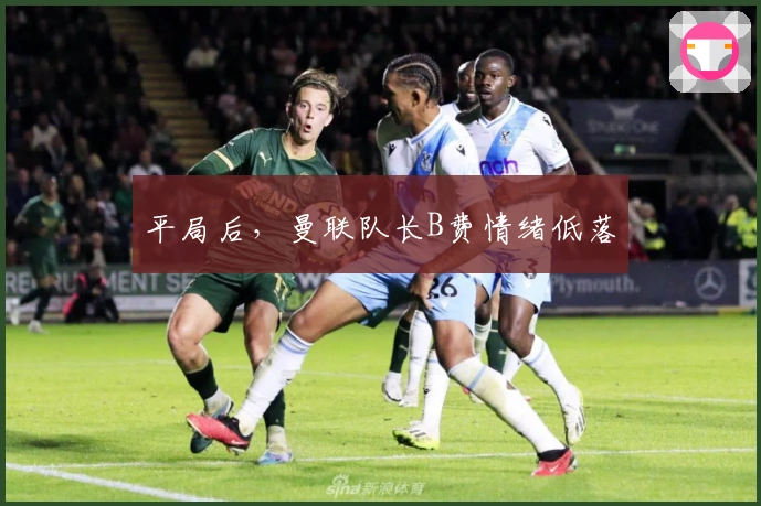 平局后，曼联队长B费情绪低落