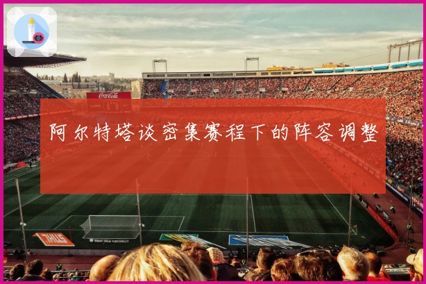 阿尔特塔谈密集赛程下的阵容调整
