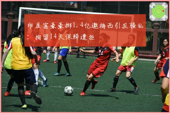 印度富豪豪掷1.4亿邀梅西引发骚乱：拘留14天保释遭拒