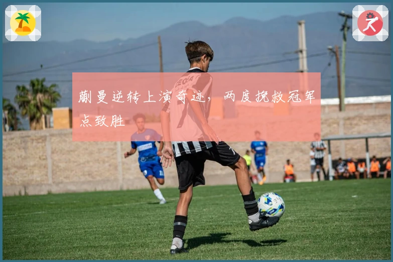 蒯曼逆转上演奇迹,两度挽救冠军点致胜