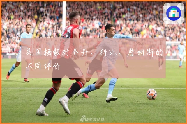 美国杨毅对乔丹、科比、詹姆斯的不同评价