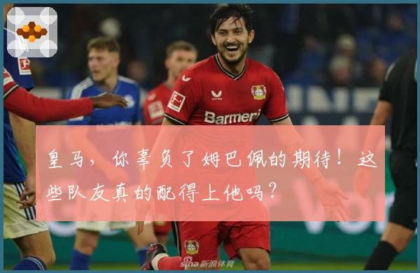 皇马，你辜负了姆巴佩的期待！这些队友真的配得上他吗？