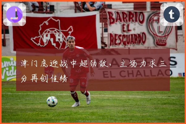 津门虎迎战中超劲敌，主场力求三分再创佳绩