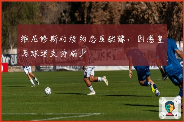 维尼修斯对续约态度犹豫，因感皇马球迷支持减少