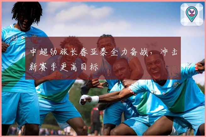 中超劲旅长春亚泰全力备战，冲击新赛季更高目标