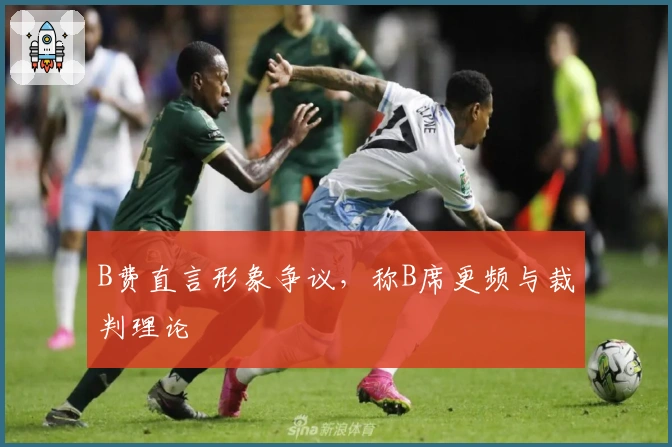 B费直言形象争议，称B席更频与裁判理论