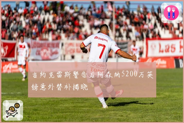 吉约克雷斯警告后阿森纳5200万英镑意外替补揭晓