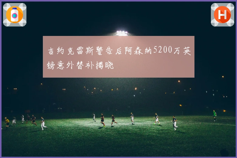 吉约克雷斯警告后阿森纳5200万英镑意外替补揭晓